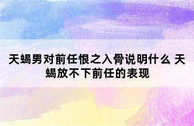 天蝎男对前任恨之入骨说明什么 天蝎放不下前任的表现